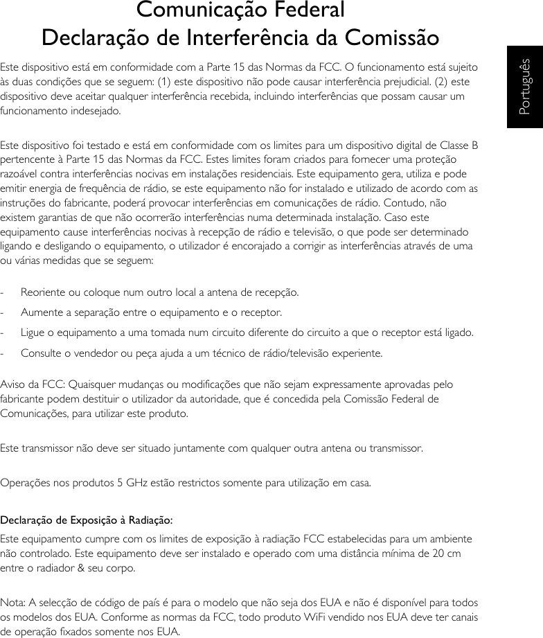 PortuguêsComunicação FederalDeclaração de Interferência da ComissãoEste dispositivo está em conformidade com a Parte 15 das Normas da FCC. O funcionamento está sujeito às duas condições que se seguem: (1) este dispositivo não pode causar interferência prejudicial. (2) este dispositivo deve aceitar qualquer interferência recebida, incluindo interferências que possam causar um funcionamento indesejado.Este dispositivo foi testado e está em conformidade com os limites para um dispositivo digital de Classe B pertencente à Parte 15 das Normas da FCC. Estes limites foram criados para fornecer uma proteção razoável contra interferências nocivas em instalações residenciais. Este equipamento gera, utiliza e pode emitir energia de frequência de rádio, se este equipamento não for instalado e utilizado de acordo com as instruções do fabricante, poderá provocar interferências em comunicações de rádio. Contudo, não existem garantias de que não ocorrerão interferências numa determinada instalação. Caso este equipamento cause interferências nocivas à recepção de rádio e televisão, o que pode ser determinado ligando e desligando o equipamento, o utilizador é encorajado a corrigir as interferências através de uma ou várias medidas que se seguem:-  Reoriente ou coloque num outro local a antena de recepção.-  Aumente a separação entre o equipamento e o receptor.-  Ligue o equipamento a uma tomada num circuito diferente do circuito a que o receptor está ligado.-  Consulte o vendedor ou peça ajuda a um técnico de rádio/televisão experiente.Aviso da FCC: Quaisquer mudanças ou modificações que não sejam expressamente aprovadas pelo fabricante podem destituir o utilizador da autoridade, que é concedida pela Comissão Federal de Comunicações, para utilizar este produto.Este transmissor não deve ser situado juntamente com qualquer outra antena ou transmissor.Operações nos produtos 5 GHz estão restrictos somente para utilização em casa.Declaração de Exposição à Radiação:Este equipamento cumpre com os limites de exposição à radiação FCC estabelecidas para um ambiente não controlado. Este equipamento deve ser instalado e operado com uma distância mínima de 20 cm entre o radiador &amp; seu corpo.Nota: A selecção de código de país é para o modelo que não seja dos EUA e não é disponível para todos os modelos dos EUA. Conforme as normas da FCC, todo produto WiFi vendido nos EUA deve ter canais de operação fixados somente nos EUA.