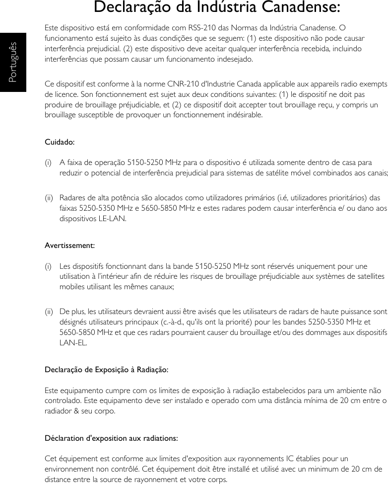 PortuguêsDeclaração da Indústria Canadense:Este dispositivo está em conformidade com RSS-210 das Normas da Indústria Canadense. O funcionamento está sujeito às duas condições que se seguem: (1) este dispositivo não pode causar interferência prejudicial. (2) este dispositivo deve aceitar qualquer interferência recebida, incluindo interferências que possam causar um funcionamento indesejado.Ce dispositif est conforme à la norme CNR-210 d&apos;Industrie Canada applicable aux appareils radio exempts de licence. Son fonctionnement est sujet aux deux conditions suivantes: (1) le dispositif ne doit pas produire de brouillage préjudiciable, et (2) ce dispositif doit accepter tout brouillage reçu, y compris un brouillage susceptible de provoquer un fonctionnement indésirable.Cuidado:(i)  A faixa de operação 5150-5250 MHz para o dispositivo é utilizada somente dentro de casa para reduzir o potencial de interferência prejudicial para sistemas de satélite móvel combinados aos canais;(ii)  Radares de alta potência são alocados como utilizadores primários (i.é, utilizadores prioritários) das faixas 5250-5350 MHz e 5650-5850 MHz e estes radares podem causar interferência e/ ou dano aos dispositivos LE-LAN.Avertissement:(i)  Les dispositifs fonctionnant dans la bande 5150-5250 MHz sont réservés uniquement pour une utilisation à l’intérieur afin de réduire les risques de brouillage préjudiciable aux systèmes de satellites mobiles utilisant les mêmes canaux;(ii)  De plus, les utilisateurs devraient aussi être avisés que les utilisateurs de radars de haute puissance sont désignés utilisateurs principaux (c.-à-d., qu&apos;ils ont la priorité) pour les bandes 5250-5350 MHz et 5650-5850 MHz et que ces radars pourraient causer du brouillage et/ou des dommages aux dispositifs LAN-EL.Declaração de Exposição à Radiação:Este equipamento cumpre com os limites de exposição à radiação estabelecidos para um ambiente não controlado. Este equipamento deve ser instalado e operado com uma distância mínima de 20 cm entre o radiador &amp; seu corpo.Déclaration d&apos;exposition aux radiations:Cet équipement est conforme aux limites d&apos;exposition aux rayonnements IC établies pour un environnement non contrôlé. Cet équipement doit être installé et utilisé avec un minimum de 20 cm de distance entre la source de rayonnement et votre corps.