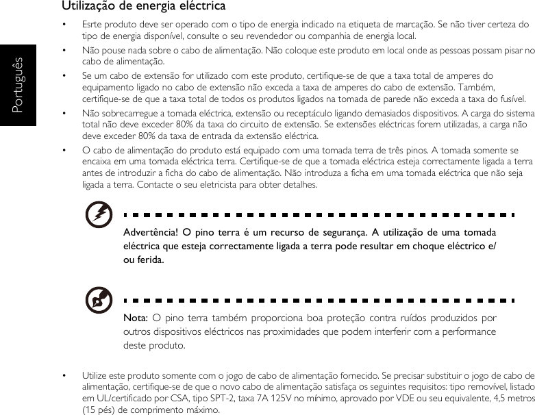 PortuguêsUtilização de energia eléctrica•  Esrte produto deve ser operado com o tipo de energia indicado na etiqueta de marcação. Se não tiver certeza do tipo de energia disponível, consulte o seu revendedor ou companhia de energia local.•  Não pouse nada sobre o cabo de alimentação. Não coloque este produto em local onde as pessoas possam pisar no cabo de alimentação.•  Se um cabo de extensão for utilizado com este produto, certifique-se de que a taxa total de amperes do equipamento ligado no cabo de extensão não exceda a taxa de amperes do cabo de extensão. Também, certifique-se de que a taxa total de todos os produtos ligados na tomada de parede não exceda a taxa do fusível.•  Não sobrecarregue a tomada eléctrica, extensão ou receptáculo ligando demasiados dispositivos. A carga do sistema total não deve exceder 80% da taxa do circuito de extensão. Se extensões eléctricas forem utilizadas, a carga não deve exceder 80% da taxa de entrada da extensão eléctrica.•  O cabo de alimentação do produto está equipado com uma tomada terra de três pinos. A tomada somente se encaixa em uma tomada eléctrica terra. Certifique-se de que a tomada eléctrica esteja correctamente ligada a terra antes de introduzir a ficha do cabo de alimentação. Não introduza a ficha em uma tomada eléctrica que não seja ligada a terra. Contacte o seu eletricista para obter detalhes.Advertência! O pino terra é um recurso de segurança. A utilização de uma tomadaeléctrica que esteja correctamente ligada a terra pode resultar em choque eléctrico e/ou ferida.Nota: O pino terra também proporciona boa proteção contra ruídos produzidos poroutros dispositivos eléctricos nas proximidades que podem interferir com a performancedeste produto.•  Utilize este produto somente com o jogo de cabo de alimentação fornecido. Se precisar substituir o jogo de cabo de alimentação, certifique-se de que o novo cabo de alimentação satisfaça os seguintes requisitos: tipo removível, listado em UL/certificado por CSA, tipo SPT-2, taxa 7A 125V no mínimo, aprovado por VDE ou seu equivalente, 4,5 metros (15 pés) de comprimento máximo.