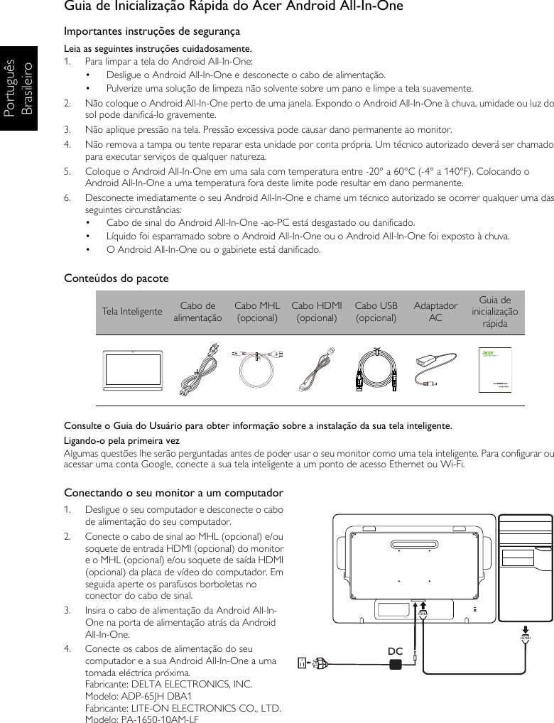 Português BrasileiroGuia de Inicialização Rápida do Acer Android All-In-OneImportantes instruções de segurançaLeia as seguintes instruções cuidadosamente.1.  Para limpar a tela do Android All-In-One:•  Desligue o Android All-In-One e desconecte o cabo de alimentação.•  Pulverize uma solução de limpeza não solvente sobre um pano e limpe a tela suavemente.2.  Não coloque o Android All-In-One perto de uma janela. Expondo o Android All-In-One à chuva, umidade ou luz do sol pode danificá-lo gravemente.3.  Não aplique pressão na tela. Pressão excessiva pode causar dano permanente ao monitor.4.  Não remova a tampa ou tente reparar esta unidade por conta própria. Um técnico autorizado deverá ser chamado para executar serviços de qualquer natureza.5.  Coloque o Android All-In-One em uma sala com temperatura entre -20° a 60°C (-4° a 140°F). Colocando o Android All-In-One a uma temperatura fora deste limite pode resultar em dano permanente.6.  Desconecte imediatamente o seu Android All-In-One e chame um técnico autorizado se ocorrer qualquer uma das seguintes circunstâncias:•  Cabo de sinal do Android All-In-One -ao-PC está desgastado ou danificado.•  Líquido foi esparramado sobre o Android All-In-One ou o Android All-In-One foi exposto à chuva.•  O Android All-In-One ou o gabinete está danificado.Conteúdos do pacoteConsulte o Guia do Usuário para obter informação sobre a instalação da sua tela inteligente.Ligando-o pela primeira vezAlgumas questões lhe serão perguntadas antes de poder usar o seu monitor como uma tela inteligente. Para configurar ou acessar uma conta Google, conecte a sua tela inteligente a um ponto de acesso Ethernet ou Wi-Fi.Conectando o seu monitor a um computador1.  Desligue o seu computador e desconecte o cabo de alimentação do seu computador.2.  Conecte o cabo de sinal ao MHL (opcional) e/ou soquete de entrada HDMI (opcional) do monitor e o MHL (opcional) e/ou soquete de saída HDMI (opcional) da placa de vídeo do computador. Em seguida aperte os parafusos borboletas no conector do cabo de sinal.3.  Insira o cabo de alimentação da Android All-In-One na porta de alimentação atrás da Android All-In-One.4.  Conecte os cabos de alimentação do seu computador e a sua Android All-In-One a uma tomada eléctrica próxima.Fabricante: DELTA ELECTRONICS, INC.Modelo: ADP-65JH DBA1Fabricante: LITE-ON ELECTRONICS CO., LTD.Modelo: PA-1650-10AM-LFTela Inteligente Cabo de alimentaçãoCabo MHL(opcional)Cabo HDMI(opcional)Cabo USB(opcional)Adaptador ACGuia de inicialização rápidaDCHDMIHDMI