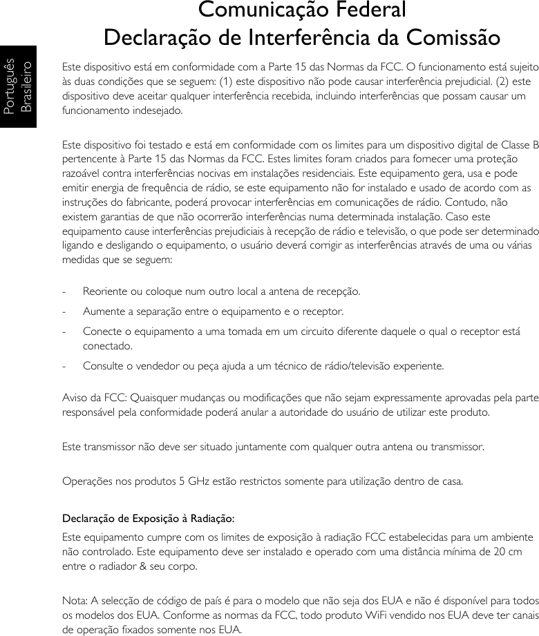 Português BrasileiroComunicação FederalDeclaração de Interferência da ComissãoEste dispositivo está em conformidade com a Parte 15 das Normas da FCC. O funcionamento está sujeito às duas condições que se seguem: (1) este dispositivo não pode causar interferência prejudicial. (2) este dispositivo deve aceitar qualquer interferência recebida, incluindo interferências que possam causar um funcionamento indesejado.Este dispositivo foi testado e está em conformidade com os limites para um dispositivo digital de Classe B pertencente à Parte 15 das Normas da FCC. Estes limites foram criados para fornecer uma proteção razoável contra interferências nocivas em instalações residenciais. Este equipamento gera, usa e pode emitir energia de frequência de rádio, se este equipamento não for instalado e usado de acordo com as instruções do fabricante, poderá provocar interferências em comunicações de rádio. Contudo, não existem garantias de que não ocorrerão interferências numa determinada instalação. Caso este equipamento cause interferências prejudiciais à recepção de rádio e televisão, o que pode ser determinado ligando e desligando o equipamento, o usuário deverá corrigir as interferências através de uma ou várias medidas que se seguem:-  Reoriente ou coloque num outro local a antena de recepção.-  Aumente a separação entre o equipamento e o receptor.-  Conecte o equipamento a uma tomada em um circuito diferente daquele o qual o receptor está conectado.-  Consulte o vendedor ou peça ajuda a um técnico de rádio/televisão experiente.Aviso da FCC: Quaisquer mudanças ou modificações que não sejam expressamente aprovadas pela parte responsável pela conformidade poderá anular a autoridade do usuário de utilizar este produto.Este transmissor não deve ser situado juntamente com qualquer outra antena ou transmissor.Operações nos produtos 5 GHz estão restrictos somente para utilização dentro de casa.Declaração de Exposição à Radiação:Este equipamento cumpre com os limites de exposição à radiação FCC estabelecidas para um ambiente não controlado. Este equipamento deve ser instalado e operado com uma distância mínima de 20 cm entre o radiador &amp; seu corpo.Nota: A selecção de código de país é para o modelo que não seja dos EUA e não é disponível para todos os modelos dos EUA. Conforme as normas da FCC, todo produto WiFi vendido nos EUA deve ter canais de operação fixados somente nos EUA.