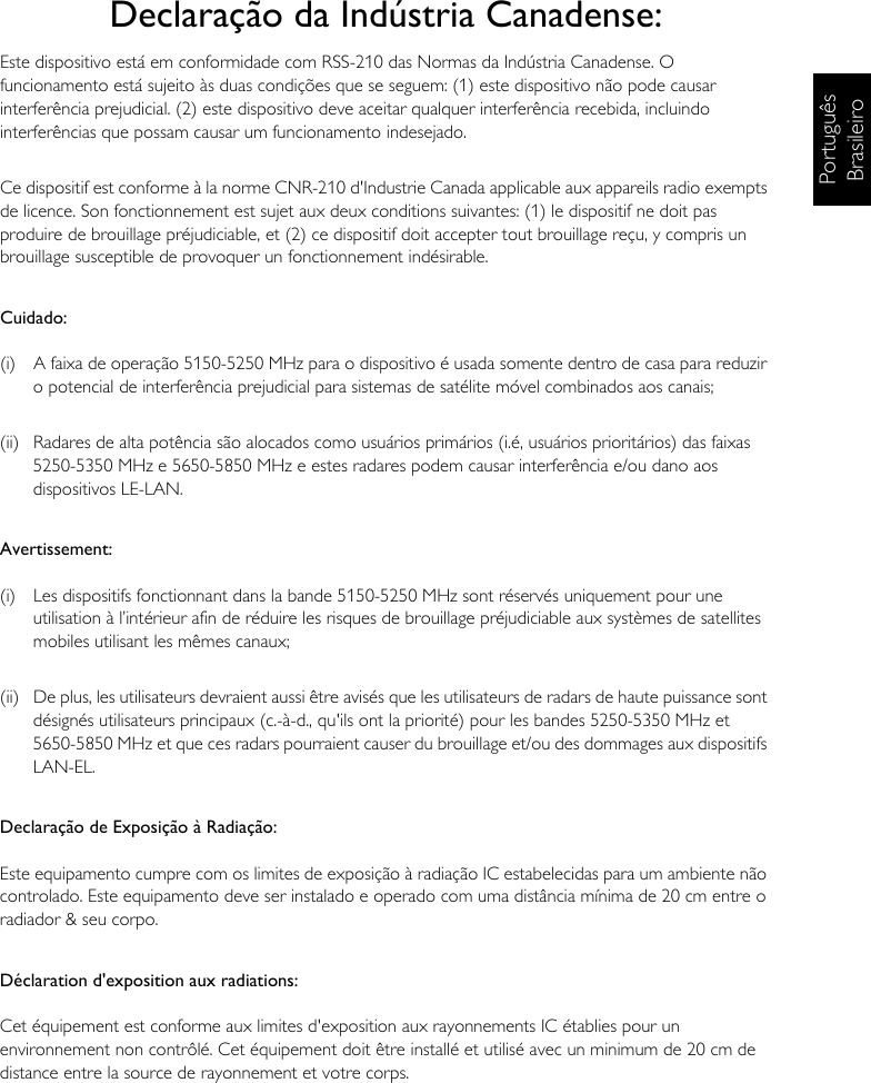 Português BrasileiroDeclaração da Indústria Canadense:Este dispositivo está em conformidade com RSS-210 das Normas da Indústria Canadense. O funcionamento está sujeito às duas condições que se seguem: (1) este dispositivo não pode causar interferência prejudicial. (2) este dispositivo deve aceitar qualquer interferência recebida, incluindo interferências que possam causar um funcionamento indesejado.Ce dispositif est conforme à la norme CNR-210 d&apos;Industrie Canada applicable aux appareils radio exempts de licence. Son fonctionnement est sujet aux deux conditions suivantes: (1) le dispositif ne doit pas produire de brouillage préjudiciable, et (2) ce dispositif doit accepter tout brouillage reçu, y compris un brouillage susceptible de provoquer un fonctionnement indésirable.Cuidado:(i)  A faixa de operação 5150-5250 MHz para o dispositivo é usada somente dentro de casa para reduzir o potencial de interferência prejudicial para sistemas de satélite móvel combinados aos canais;(ii)  Radares de alta potência são alocados como usuários primários (i.é, usuários prioritários) das faixas 5250-5350 MHz e 5650-5850 MHz e estes radares podem causar interferência e/ou dano aos dispositivos LE-LAN.Avertissement:(i)  Les dispositifs fonctionnant dans la bande 5150-5250 MHz sont réservés uniquement pour une utilisation à l’intérieur afin de réduire les risques de brouillage préjudiciable aux systèmes de satellites mobiles utilisant les mêmes canaux;(ii)  De plus, les utilisateurs devraient aussi être avisés que les utilisateurs de radars de haute puissance sont désignés utilisateurs principaux (c.-à-d., qu&apos;ils ont la priorité) pour les bandes 5250-5350 MHz et 5650-5850 MHz et que ces radars pourraient causer du brouillage et/ou des dommages aux dispositifs LAN-EL.Declaração de Exposição à Radiação:Este equipamento cumpre com os limites de exposição à radiação IC estabelecidas para um ambiente não controlado. Este equipamento deve ser instalado e operado com uma distância mínima de 20 cm entre o radiador &amp; seu corpo.Déclaration d&apos;exposition aux radiations:Cet équipement est conforme aux limites d&apos;exposition aux rayonnements IC établies pour un environnement non contrôlé. Cet équipement doit être installé et utilisé avec un minimum de 20 cm de distance entre la source de rayonnement et votre corps.