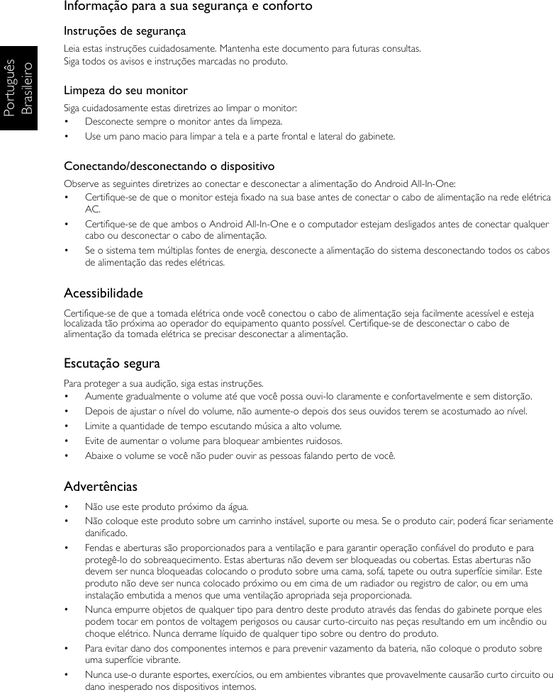 Português BrasileiroInformação para a sua segurança e confortoInstruções de segurançaLeia estas instruções cuidadosamente. Mantenha este documento para futuras consultas.Siga todos os avisos e instruções marcadas no produto.Limpeza do seu monitorSiga cuidadosamente estas diretrizes ao limpar o monitor:•  Desconecte sempre o monitor antes da limpeza.•  Use um pano macio para limpar a tela e a parte frontal e lateral do gabinete.Conectando/desconectando o dispositivoObserve as seguintes diretrizes ao conectar e desconectar a alimentação do Android All-In-One:•  Certifique-se de que o monitor esteja fixado na sua base antes de conectar o cabo de alimentação na rede elétrica AC.•  Certifique-se de que ambos o Android All-In-One e o computador estejam desligados antes de conectar qualquer cabo ou desconectar o cabo de alimentação.•  Se o sistema tem múltiplas fontes de energia, desconecte a alimentação do sistema desconectando todos os cabos de alimentação das redes elétricas.AcessibilidadeCertifique-se de que a tomada elétrica onde você conectou o cabo de alimentação seja facilmente acessível e esteja localizada tão próxima ao operador do equipamento quanto possível. Certifique-se de desconectar o cabo de alimentação da tomada elétrica se precisar desconectar a alimentação.Escutação seguraPara proteger a sua audição, siga estas instruções.•  Aumente gradualmente o volume até que você possa ouvi-lo claramente e confortavelmente e sem distorção.•  Depois de ajustar o nível do volume, não aumente-o depois dos seus ouvidos terem se acostumado ao nível.•  Limite a quantidade de tempo escutando música a alto volume.•  Evite de aumentar o volume para bloquear ambientes ruidosos.•  Abaixe o volume se você não puder ouvir as pessoas falando perto de você.Advertências•  Não use este produto próximo da água.•  Não coloque este produto sobre um carrinho instável, suporte ou mesa. Se o produto cair, poderá ficar seriamente danificado.•  Fendas e aberturas são proporcionados para a ventilação e para garantir operação confiável do produto e para protegê-lo do sobreaquecimento. Estas aberturas não devem ser bloqueadas ou cobertas. Estas aberturas não devem ser nunca bloqueadas colocando o produto sobre uma cama, sofá, tapete ou outra superfície similar. Este produto não deve ser nunca colocado próximo ou em cima de um radiador ou registro de calor, ou em uma instalação embutida a menos que uma ventilação apropriada seja proporcionada.•  Nunca empurre objetos de qualquer tipo para dentro deste produto através das fendas do gabinete porque eles podem tocar em pontos de voltagem perigosos ou causar curto-circuito nas peças resultando em um incêndio ou choque elétrico. Nunca derrame líquido de qualquer tipo sobre ou dentro do produto.•  Para evitar dano dos componentes internos e para prevenir vazamento da bateria, não coloque o produto sobre uma superfície vibrante.•  Nunca use-o durante esportes, exercícios, ou em ambientes vibrantes que provavelmente causarão curto circuito ou dano inesperado nos dispositivos internos.