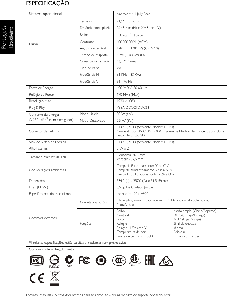 Português BrasileiroESPECIFICAÇÃOEncontre manuals e outros documentos para seu produto Acer na website de suporte oficial do Acer.Sistema operacional AndroidTM 4.1 Jelly BeanPainelTamanho 21,5&quot; L (55 cm)Distância entre pixels 0,248 mm (H) x 0,248 mm (V)Brilho 250 cd/m2 (típico)Contraste 100.000.000:1 (ACM)Ângulo visualizável 178° (H) 178° (V) (CR &gt; 10) Tempo de resposta 8 ms (G a G c/OD)Cores de visualização 16,7 M CoresTipo de Painél VAFreqüência-H 31 KHz - 83 KHzFreqüência-V 56 - 76 HzFonte de Energia 100-240 V, 50-60 HzRelógio de Ponto 170 MHz (Máx) Resolução Máx. 1920 x 1080Plug &amp; Play VESA DDCCI/DDC2BConsumo de energia @ 250 cd/m2 (sem carregador)Modo Ligado 30 W (típ.)Modo Desativado 0,5 W (típ.)Conector de EntradaHDMI (MHL) (Somente Modelo HDMI)Concentrador USB / USB 2.0 × 2 (somente Modelo de Concentrador USB)Leitor de cartão SDSinal do Vídeo de Entrada HDMI (MHL) (Somente Modelo HDMI)Alto-Falantes 2 W x 2 Tamanho Máximo da Tela Horizontal: 478 mmVertical: 269,6 mmConsiderações ambientaisTemp. de Funcionamento: 0° a 40°CTemp de Armazenamento: -20° a 60°CUmidade de Funcionamento: 20% a 80%Dimensões 534,0 (L) x 357,0 (A) x 51,5 (P) mmPeso (N. W.) 5,5 quilos Unidade (neto)Especificações do mecânismo Inclinação: 10° a +90°Controles externos:Comutador/Botões Interruptor, Aumento do volume (+), Diminuição do volume (-), Menu/EntrarFunçõesBrilhoContrasteFocoRelógioPosição H./Posição V.Temperatura de corLimite de tempo da OSDModo amplo (Cheio/Aspecto)DDC/CI (Liga/Desliga)ACM (Liga/Desliga)Sinal de entradaIdiomaReiniciarExibir informações*Todas as especificações estão sujeitas a mudanças sem prévio aviso.Conformidade ao RegulamentoN214R33037