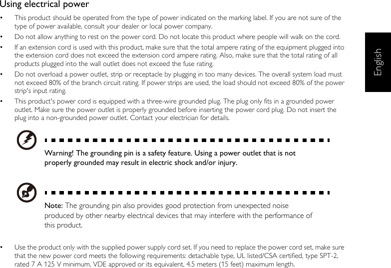 EnglishUsing electrical power•  This product should be operated from the type of power indicated on the marking label. If you are not sure of the type of power available, consult your dealer or local power company.•  Do not allow anything to rest on the power cord. Do not locate this product where people will walk on the cord.•  If an extension cord is used with this product, make sure that the total ampere rating of the equipment plugged into the extension cord does not exceed the extension cord ampere rating. Also, make sure that the total rating of all products plugged into the wall outlet does not exceed the fuse rating.•  Do not overload a power outlet, strip or receptacle by plugging in too many devices. The overall system load must not exceed 80% of the branch circuit rating. If power strips are used, the load should not exceed 80% of the power strip&apos;s input rating.•  This product&apos;s power cord is equipped with a three-wire grounded plug. The plug only fits in a grounded power outlet. Make sure the power outlet is properly grounded before inserting the power cord plug. Do not insert the plug into a non-grounded power outlet. Contact your electrician for details.Warning! The grounding pin is a safety feature. Using a power outlet that is not properly grounded may result in electric shock and/or injury.Note: The grounding pin also provides good protection from unexpected noise produced by other nearby electrical devices that may interfere with the performance of this product.•  Use the product only with the supplied power supply cord set. If you need to replace the power cord set, make sure that the new power cord meets the following requirements: detachable type, UL listed/CSA certified, type SPT-2, rated 7 A 125 V minimum, VDE approved or its equivalent, 4.5 meters (15 feet) maximum length.