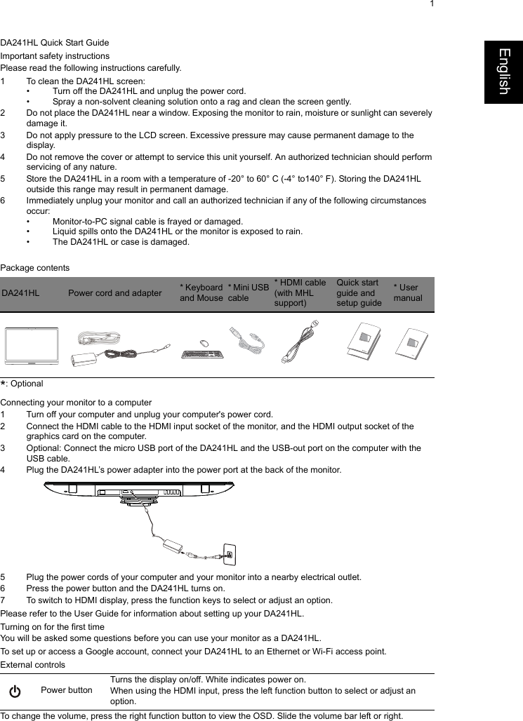 1EnglishDA241HL Quick Start GuideImportant safety instructionsPlease read the following instructions carefully.1 To clean the DA241HL screen:• Turn off the DA241HL and unplug the power cord.• Spray a non-solvent cleaning solution onto a rag and clean the screen gently.2 Do not place the DA241HL near a window. Exposing the monitor to rain, moisture or sunlight can severely damage it.3 Do not apply pressure to the LCD screen. Excessive pressure may cause permanent damage to the display.4 Do not remove the cover or attempt to service this unit yourself. An authorized technician should perform servicing of any nature.5 Store the DA241HL in a room with a temperature of -20° to 60° C (-4° to140° F). Storing the DA241HL outside this range may result in permanent damage.6 Immediately unplug your monitor and call an authorized technician if any of the following circumstances occur:• Monitor-to-PC signal cable is frayed or damaged.• Liquid spills onto the DA241HL or the monitor is exposed to rain.• The DA241HL or case is damaged.Package contents*: OptionalConnecting your monitor to a computer1 Turn off your computer and unplug your computer&apos;s power cord.2 Connect the HDMI cable to the HDMI input socket of the monitor, and the HDMI output socket of the graphics card on the computer.3 Optional: Connect the micro USB port of the DA241HL and the USB-out port on the computer with the USB cable.4 Plug the DA241HL’s power adapter into the power port at the back of the monitor.5 Plug the power cords of your computer and your monitor into a nearby electrical outlet.6 Press the power button and the DA241HL turns on.7 To switch to HDMI display, press the function keys to select or adjust an option.Please refer to the User Guide for information about setting up your DA241HL.Turning on for the first timeYou will be asked some questions before you can use your monitor as a DA241HL.To set up or access a Google account, connect your DA241HL to an Ethernet or Wi-Fi access point.External controlsTo change the volume, press the right function button to view the OSD. Slide the volume bar left or right.DA241HL Power cord and adapter * Keyboard and Mouse* Mini USB cable* HDMI cable (with MHL support)Quick start guide and setup guide* User manualPower buttonTurns the display on/off. White indicates power on. When using the HDMI input, press the left function button to select or adjust an option.    