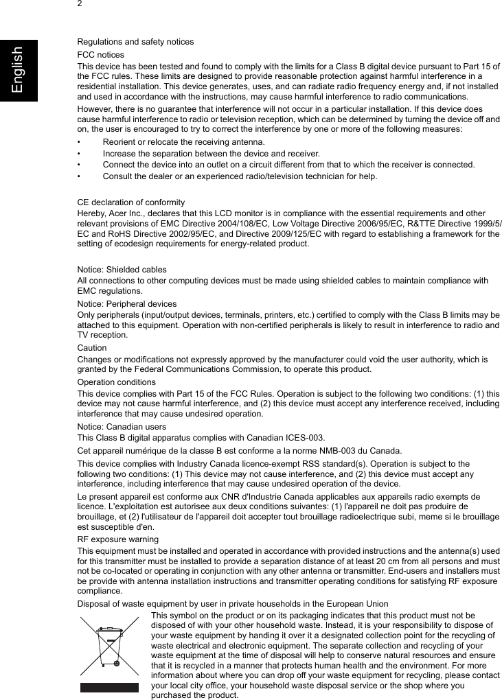 2EnglishRegulations and safety noticesFCC noticesThis device has been tested and found to comply with the limits for a Class B digital device pursuant to Part 15 of the FCC rules. These limits are designed to provide reasonable protection against harmful interference in a residential installation. This device generates, uses, and can radiate radio frequency energy and, if not installed and used in accordance with the instructions, may cause harmful interference to radio communications.However, there is no guarantee that interference will not occur in a particular installation. If this device does cause harmful interference to radio or television reception, which can be determined by turning the device off and on, the user is encouraged to try to correct the interference by one or more of the following measures:• Reorient or relocate the receiving antenna.• Increase the separation between the device and receiver.• Connect the device into an outlet on a circuit different from that to which the receiver is connected.• Consult the dealer or an experienced radio/television technician for help.CE declaration of conformityHereby, Acer Inc., declares that this LCD monitor is in compliance with the essential requirements and other relevant provisions of EMC Directive 2004/108/EC, Low Voltage Directive 2006/95/EC, R&amp;TTE Directive 1999/5/EC and RoHS Directive 2002/95/EC, and Directive 2009/125/EC with regard to establishing a framework for the setting of ecodesign requirements for energy-related product.Notice: Shielded cablesAll connections to other computing devices must be made using shielded cables to maintain compliance with EMC regulations.Notice: Peripheral devicesOnly peripherals (input/output devices, terminals, printers, etc.) certified to comply with the Class B limits may be attached to this equipment. Operation with non-certified peripherals is likely to result in interference to radio and TV reception.CautionChanges or modifications not expressly approved by the manufacturer could void the user authority, which is granted by the Federal Communications Commission, to operate this product.Operation conditionsThis device complies with Part 15 of the FCC Rules. Operation is subject to the following two conditions: (1) this device may not cause harmful interference, and (2) this device must accept any interference received, including interference that may cause undesired operation.Notice: Canadian usersThis Class B digital apparatus complies with Canadian ICES-003.Cet appareil numérique de la classe B est conforme a la norme NMB-003 du Canada.This device complies with Industry Canada licence-exempt RSS standard(s). Operation is subject to the following two conditions: (1) This device may not cause interference, and (2) this device must accept any interference, including interference that may cause undesired operation of the device.Le present appareil est conforme aux CNR d&apos;Industrie Canada applicables aux appareils radio exempts de licence. L&apos;exploitation est autorisee aux deux conditions suivantes: (1) l&apos;appareil ne doit pas produire de brouillage, et (2) l&apos;utilisateur de l&apos;appareil doit accepter tout brouillage radioelectrique subi, meme si le brouillage est susceptible d&apos;en.RF exposure warningThis equipment must be installed and operated in accordance with provided instructions and the antenna(s) used for this transmitter must be installed to provide a separation distance of at least 20 cm from all persons and must not be co-located or operating in conjunction with any other antenna or transmitter. End-users and installers must be provide with antenna installation instructions and transmitter operating conditions for satisfying RF exposure compliance.Disposal of waste equipment by user in private households in the European UnionThis symbol on the product or on its packaging indicates that this product must not be disposed of with your other household waste. Instead, it is your responsibility to dispose of your waste equipment by handing it over it a designated collection point for the recycling of waste electrical and electronic equipment. The separate collection and recycling of your waste equipment at the time of disposal will help to conserve natural resources and ensure that it is recycled in a manner that protects human health and the environment. For more information about where you can drop off your waste equipment for recycling, please contact your local city office, your household waste disposal service or the shop where you purchased the product.