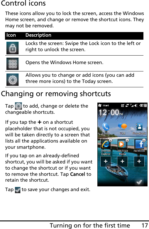 17Turning on for the first timeControl iconsThese icons allow you to lock the screen, access the Windows Home screen, and change or remove the shortcut icons. They may not be removed.Changing or removing shortcutsTap  to add, change or delete the changeable shortcuts.If you tap the + on a shortcut placeholder that is not occupied, you will be taken directly to a screen that lists all the applications available on your smartphone.If you tap on an already-defined shortcut, you will be asked if you want to change the shortcut or if you want to remove the shortcut. Tap Cancel to retain the shortcut.Tap   to save your changes and exit.Icon DescriptionLocks the screen: Swipe the Lock icon to the left or right to unlock the screen.Opens the Windows Home screen.Allows you to change or add icons (you can add three more icons) to the Today screen.