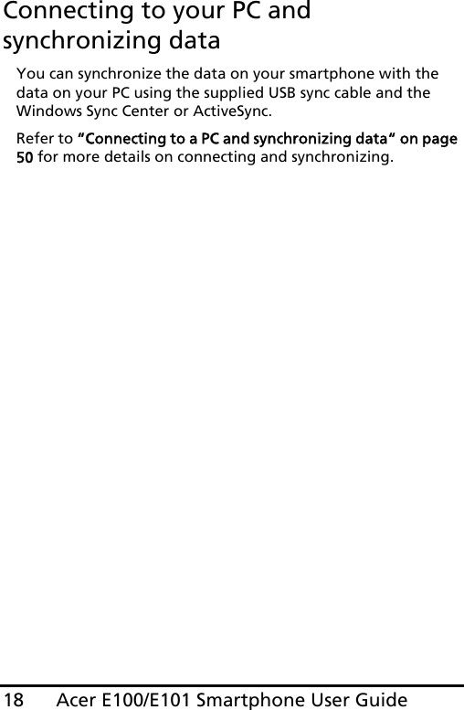 Acer E100/E101 Smartphone User Guide18Connecting to your PC and synchronizing dataYou can synchronize the data on your smartphone with the data on your PC using the supplied USB sync cable and the Windows Sync Center or ActiveSync.Refer to “Connecting to a PC and synchronizing data“ on page 50 for more details on connecting and synchronizing.