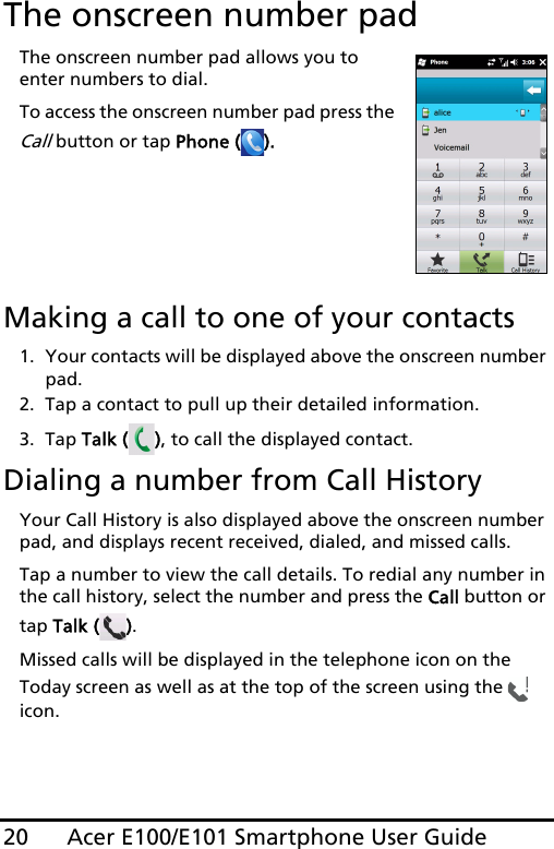 Acer E100/E101 Smartphone User Guide20The onscreen number padThe onscreen number pad allows you to enter numbers to dial.To access the onscreen number pad press the Call button or tap Phone ( ).      Making a call to one of your contacts1. Your contacts will be displayed above the onscreen number pad.2. Tap a contact to pull up their detailed information. 3. Tap Talk ( ), to call the displayed contact.Dialing a number from Call HistoryYour Call History is also displayed above the onscreen number pad, and displays recent received, dialed, and missed calls. Tap a number to view the call details. To redial any number in the call history, select the number and press the Call button or tap Talk ( ).Missed calls will be displayed in the telephone icon on the Today screen as well as at the top of the screen using the   icon.