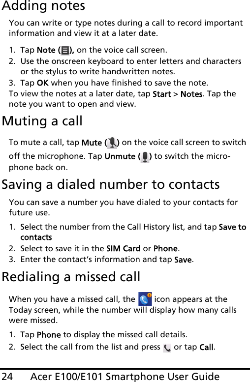 Acer E100/E101 Smartphone User Guide24Adding notesYou can write or type notes during a call to record important information and view it at a later date.1. Tap Note ( ), on the voice call screen.2. Use the onscreen keyboard to enter letters and characters or the stylus to write handwritten notes.3. Tap OK when you have finished to save the note.To view the notes at a later date, tap Start &gt; Notes. Tap the note you want to open and view.Muting a callTo mute a call, tap Mute ( ) on the voice call screen to switch off the microphone. Tap Unmute ( ) to switch the micro-phone back on.Saving a dialed number to contactsYou can save a number you have dialed to your contacts for future use.1. Select the number from the Call History list, and tap Save to contacts2. Select to save it in the SIM Card or Phone.3. Enter the contact’s information and tap Save.Redialing a missed callWhen you have a missed call, the   icon appears at the Today screen, while the number will display how many calls were missed.1. Tap Phone to display the missed call details.2. Select the call from the list and press   or tap Call.