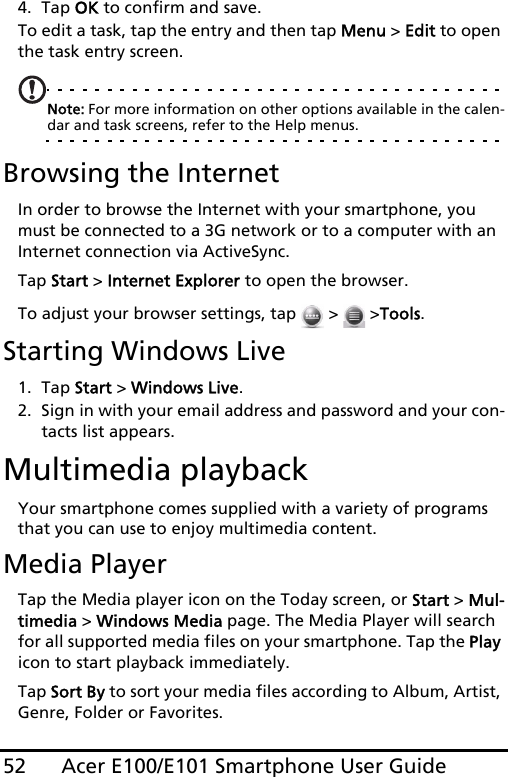 Acer E100/E101 Smartphone User Guide524. Tap OK to confirm and save.To edit a task, tap the entry and then tap Menu &gt; Edit to open the task entry screen.Note: For more information on other options available in the calen-dar and task screens, refer to the Help menus.Browsing the InternetIn order to browse the Internet with your smartphone, you must be connected to a 3G network or to a computer with an Internet connection via ActiveSync.Tap Start &gt; Internet Explorer to open the browser.To adjust your browser settings, tap   &gt;   &gt;Tools.Starting Windows Live1. Tap Start &gt; Windows Live.2. Sign in with your email address and password and your con-tacts list appears.Multimedia playbackYour smartphone comes supplied with a variety of programs that you can use to enjoy multimedia content.Media PlayerTap the Media player icon on the Today screen, or Start &gt; Mul-timedia &gt; Windows Media page. The Media Player will search for all supported media files on your smartphone. Tap the Play icon to start playback immediately.Tap Sort By to sort your media files according to Album, Artist, Genre, Folder or Favorites.