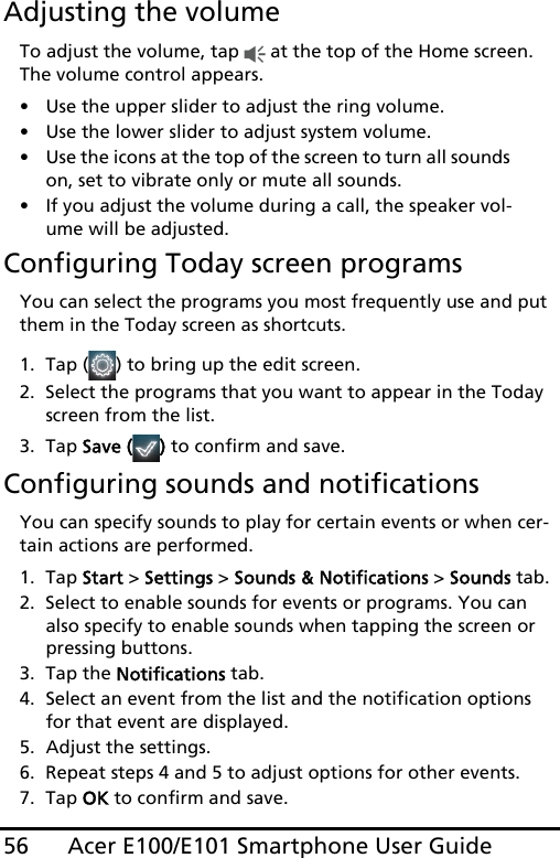 Acer E100/E101 Smartphone User Guide56Adjusting the volumeTo adjust the volume, tap   at the top of the Home screen. The volume control appears.• Use the upper slider to adjust the ring volume. • Use the lower slider to adjust system volume. • Use the icons at the top of the screen to turn all sounds on, set to vibrate only or mute all sounds.• If you adjust the volume during a call, the speaker vol-ume will be adjusted.Configuring Today screen programsYou can select the programs you most frequently use and put them in the Today screen as shortcuts.1. Tap ( ) to bring up the edit screen.2. Select the programs that you want to appear in the Today screen from the list.3. Tap Save ( ) to confirm and save.Configuring sounds and notificationsYou can specify sounds to play for certain events or when cer-tain actions are performed.1. Tap Start &gt; Settings &gt; Sounds &amp; Notifications &gt; Sounds tab.2. Select to enable sounds for events or programs. You can also specify to enable sounds when tapping the screen or pressing buttons.3. Tap the Notifications tab.4. Select an event from the list and the notification options for that event are displayed.5. Adjust the settings.6. Repeat steps 4 and 5 to adjust options for other events.7. Tap OK to confirm and save.