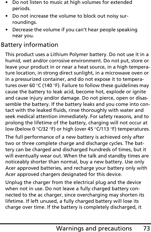 73Warnings and precautions• Do not listen to music at high volumes for extended periods.• Do not increase the volume to block out noisy sur-roundings.• Decrease the volume if you can’t hear people speaking near you.Battery informationThis product uses a Lithium Polymer battery. Do not use it in a humid, wet and/or corrosive environment. Do not put, store or leave your product in or near a heat source, in a high tempera-ture location, in strong direct sunlight, in a microwave oven or in a pressurized container, and do not expose it to tempera-tures over 60 °C (140 °F). Failure to follow these guidelines may cause the battery to leak acid, become hot, explode or ignite and cause injury and/or damage. Do not pierce, open or disas-semble the battery. If the battery leaks and you come into con-tact with the leaked fluids, rinse thoroughly with water and seek medical attention immediately. For safety reasons, and to prolong the lifetime of the battery, charging will not occur at low (below 0 °C/32 °F) or high (over 45 °C/113 °F) temperatures.The full performance of a new battery is achieved only after two or three complete charge and discharge cycles. The bat-tery can be charged and discharged hundreds of times, but it will eventually wear out. When the talk and standby times are noticeably shorter than normal, buy a new battery. Use only Acer approved batteries, and recharge your battery only with Acer approved chargers designated for this device.Unplug the charger from the electrical plug and the device when not in use. Do not leave a fully charged battery con-nected to the ac charger, since overcharging may shorten its lifetime. If left unused, a fully charged battery will lose its charge over time. If the battery is completely discharged, it 