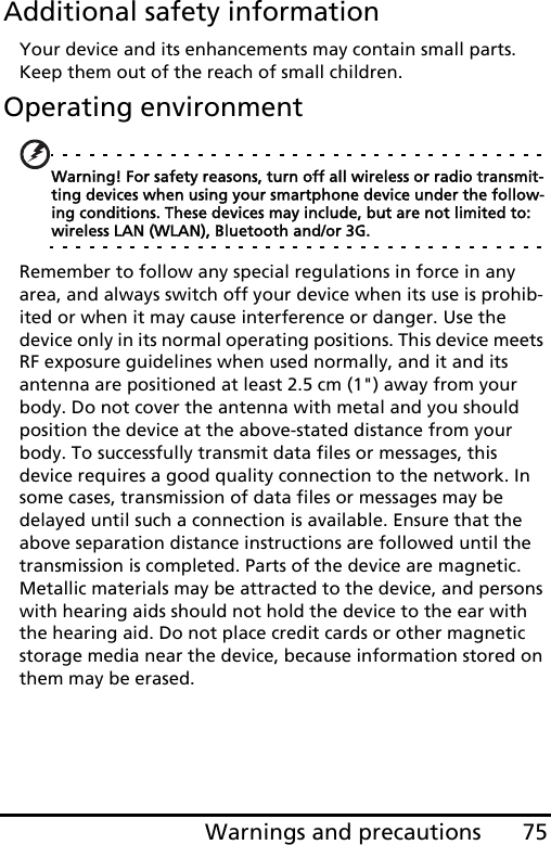 75Warnings and precautionsAdditional safety informationYour device and its enhancements may contain small parts. Keep them out of the reach of small children.Operating environmentWarning! For safety reasons, turn off all wireless or radio transmit-ting devices when using your smartphone device under the follow-ing conditions. These devices may include, but are not limited to: wireless LAN (WLAN), Bluetooth and/or 3G.Remember to follow any special regulations in force in any area, and always switch off your device when its use is prohib-ited or when it may cause interference or danger. Use the device only in its normal operating positions. This device meets RF exposure guidelines when used normally, and it and its antenna are positioned at least 2.5 cm (1&quot;) away from your body. Do not cover the antenna with metal and you should position the device at the above-stated distance from your body. To successfully transmit data files or messages, this device requires a good quality connection to the network. In some cases, transmission of data files or messages may be delayed until such a connection is available. Ensure that the above separation distance instructions are followed until the transmission is completed. Parts of the device are magnetic. Metallic materials may be attracted to the device, and persons with hearing aids should not hold the device to the ear with the hearing aid. Do not place credit cards or other magnetic storage media near the device, because information stored on them may be erased.