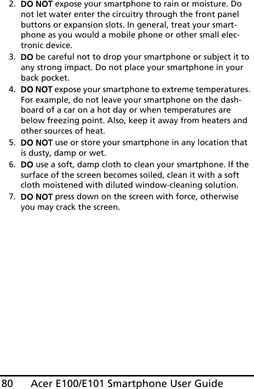 Acer E100/E101 Smartphone User Guide802. DO NOT expose your smartphone to rain or moisture. Do not let water enter the circuitry through the front panel buttons or expansion slots. In general, treat your smart-phone as you would a mobile phone or other small elec-tronic device.3. DO be careful not to drop your smartphone or subject it to any strong impact. Do not place your smartphone in your back pocket.4. DO NOT expose your smartphone to extreme temperatures. For example, do not leave your smartphone on the dash-board of a car on a hot day or when temperatures are below freezing point. Also, keep it away from heaters and other sources of heat.5. DO NOT use or store your smartphone in any location that is dusty, damp or wet.6. DO use a soft, damp cloth to clean your smartphone. If the surface of the screen becomes soiled, clean it with a soft cloth moistened with diluted window-cleaning solution.7. DO NOT press down on the screen with force, otherwise you may crack the screen.