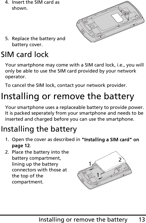 13Installing or remove the battery4. Insert the SIM card as shown.    5. Replace the battery and battery cover.SIM card lockYour smartphone may come with a SIM card lock, i.e., you will only be able to use the SIM card provided by your network operator.To cancel the SIM lock, contact your network provider.Installing or remove the batteryYour smartphone uses a replaceable battery to provide power. It is packed seperately from your smartphone and needs to be inserted and charged before you can use the smartphone.Installing the battery1. Open the cover as described in “Installing a SIM card“ on page 12.2. Place the battery into the battery compartment, lining up the battery connectors with those at the top of the compartment.112