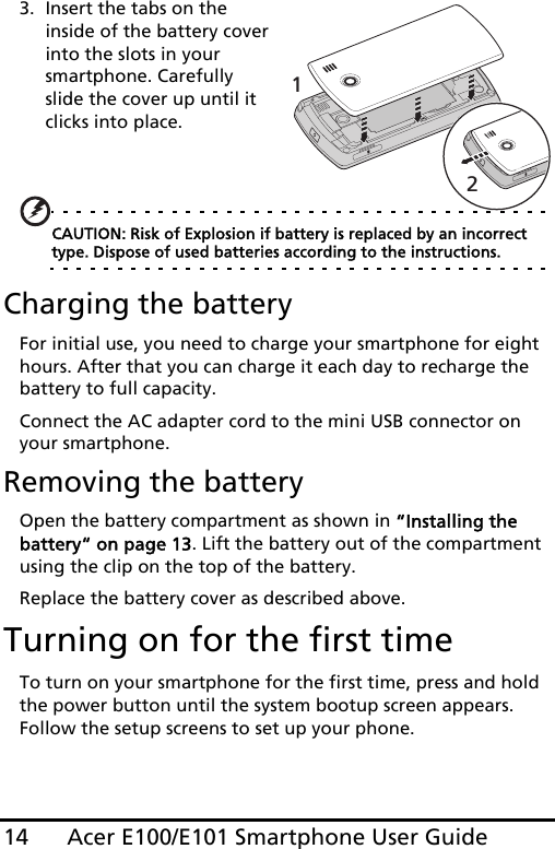 Acer E100/E101 Smartphone User Guide143. Insert the tabs on the inside of the battery cover into the slots in your smartphone. Carefully slide the cover up until it clicks into place. CAUTION: Risk of Explosion if battery is replaced by an incorrect type. Dispose of used batteries according to the instructions.Charging the batteryFor initial use, you need to charge your smartphone for eight hours. After that you can charge it each day to recharge the battery to full capacity.Connect the AC adapter cord to the mini USB connector on your smartphone.Removing the batteryOpen the battery compartment as shown in “Installing the battery“ on page 13. Lift the battery out of the compartment using the clip on the top of the battery.Replace the battery cover as described above.Turning on for the first timeTo turn on your smartphone for the first time, press and hold the power button until the system bootup screen appears. Follow the setup screens to set up your phone.12