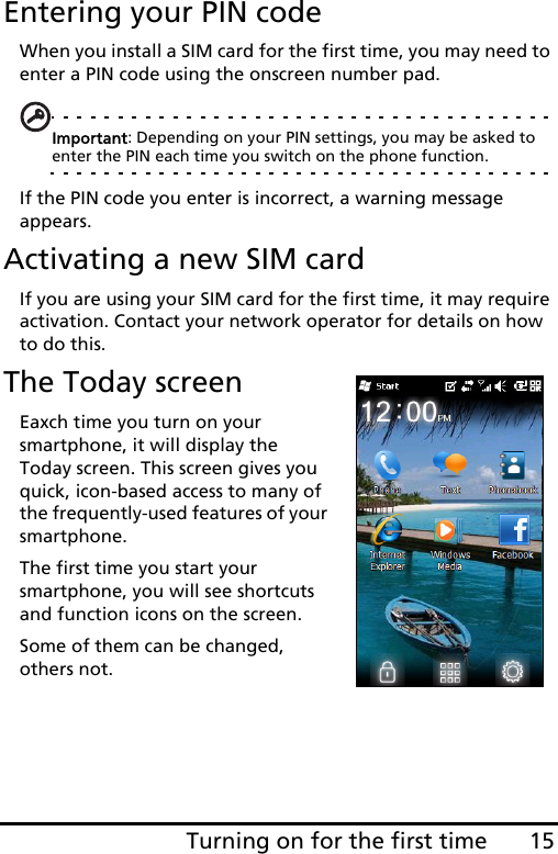 15Turning on for the first timeEntering your PIN codeWhen you install a SIM card for the first time, you may need to enter a PIN code using the onscreen number pad.Important: Depending on your PIN settings, you may be asked to enter the PIN each time you switch on the phone function.If the PIN code you enter is incorrect, a warning message appears.Activating a new SIM cardIf you are using your SIM card for the first time, it may require activation. Contact your network operator for details on how to do this.The Today screenEaxch time you turn on your smartphone, it will display the Today screen. This screen gives you quick, icon-based access to many of the frequently-used features of your smartphone.The first time you start your smartphone, you will see shortcuts and function icons on the screen.Some of them can be changed, others not. 