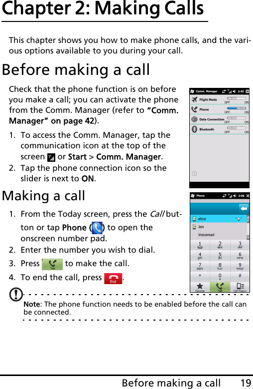19Before making a callChapter 2: Making Calls This chapter shows you how to make phone calls, and the vari-ous options available to you during your call.Before making a callCheck that the phone function is on before you make a call; you can activate the phone from the Comm. Manager (refer to “Comm. Manager” on page 42).1. To access the Comm. Manager, tap the communication icon at the top of the screen  or Start &gt; Comm. Manager.2. Tap the phone connection icon so the slider is next to ON.Making a call1. From the Today screen, press the Call but-ton or tap Phone ( ) to open the onscreen number pad.2. Enter the number you wish to dial.3. Press   to make the call.4. To end the call, press  .Note: The phone function needs to be enabled before the call can be connected.