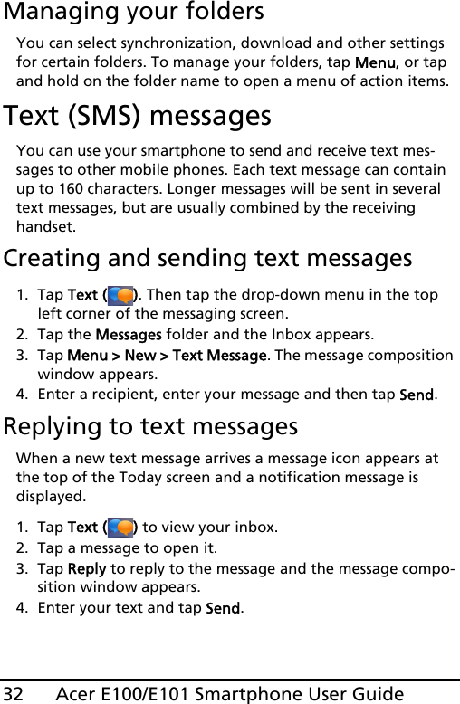 Acer E100/E101 Smartphone User Guide32Managing your foldersYou can select synchronization, download and other settings for certain folders. To manage your folders, tap Menu, or tap and hold on the folder name to open a menu of action items.Text (SMS) messagesYou can use your smartphone to send and receive text mes-sages to other mobile phones. Each text message can contain up to 160 characters. Longer messages will be sent in several text messages, but are usually combined by the receiving handset.Creating and sending text messages1. Tap Text ( ). Then tap the drop-down menu in the top left corner of the messaging screen.2. Tap the Messages folder and the Inbox appears.3. Tap Menu &gt; New &gt; Text Message. The message composition window appears.4. Enter a recipient, enter your message and then tap Send.Replying to text messagesWhen a new text message arrives a message icon appears at the top of the Today screen and a notification message is  displayed.1. Tap Text ( ) to view your inbox.2. Tap a message to open it.3. Tap Reply to reply to the message and the message compo-sition window appears.4. Enter your text and tap Send.