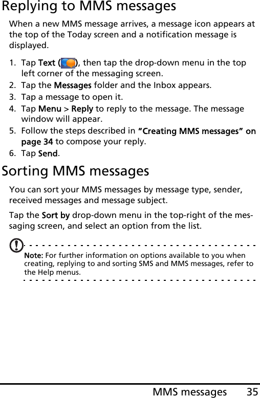 35MMS messagesReplying to MMS messagesWhen a new MMS message arrives, a message icon appears at the top of the Today screen and a notification message is  displayed.1. Tap Text ( ), then tap the drop-down menu in the top left corner of the messaging screen.2. Tap the Messages folder and the Inbox appears.3. Tap a message to open it.4. Tap Menu &gt; Reply to reply to the message. The message window will appear.5. Follow the steps described in “Creating MMS messages” on page 34 to compose your reply.6. Tap Send.Sorting MMS messagesYou can sort your MMS messages by message type, sender, received messages and message subject.Tap the Sort by drop-down menu in the top-right of the mes-saging screen, and select an option from the list.Note: For further information on options available to you when creating, replying to and sorting SMS and MMS messages, refer to the Help menus.