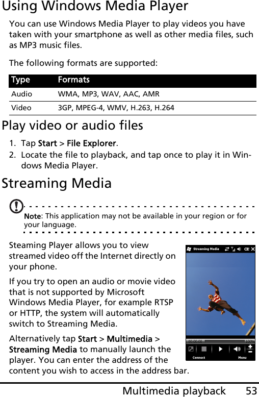 53Multimedia playbackUsing Windows Media PlayerYou can use Windows Media Player to play videos you have taken with your smartphone as well as other media files, such as MP3 music files.The following formats are supported:Play video or audio files1. Tap Start &gt; File Explorer.2. Locate the file to playback, and tap once to play it in Win-dows Media Player.Streaming MediaNote: This application may not be available in your region or for your language.Steaming Player allows you to view streamed video off the Internet directly on your phone.If you try to open an audio or movie video that is not supported by Microsoft Windows Media Player, for example RTSP or HTTP, the system will automatically switch to Streaming Media.Alternatively tap Start &gt; Multimedia &gt; Streaming Media to manually launch the player. You can enter the address of the content you wish to access in the address bar.Type FormatsAudio WMA, MP3, WAV, AAC, AMRVideo 3GP, MPEG-4, WMV, H.263, H.264