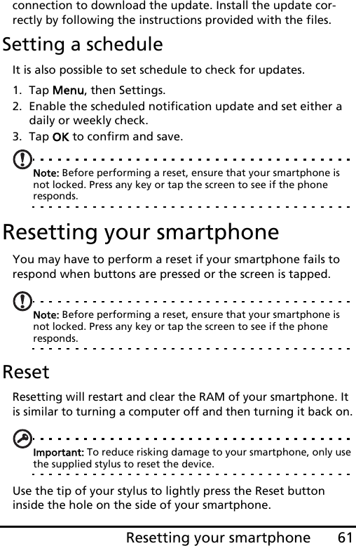 61Resetting your smartphoneconnection to download the update. Install the update cor-rectly by following the instructions provided with the files.Setting a scheduleIt is also possible to set schedule to check for updates.1. Tap Menu, then Settings.2. Enable the scheduled notification update and set either a daily or weekly check.3. Tap OK to confirm and save.Note: Before performing a reset, ensure that your smartphone is not locked. Press any key or tap the screen to see if the phone responds.Resetting your smartphoneYou may have to perform a reset if your smartphone fails to respond when buttons are pressed or the screen is tapped.Note: Before performing a reset, ensure that your smartphone is not locked. Press any key or tap the screen to see if the phone responds.ResetResetting will restart and clear the RAM of your smartphone. It is similar to turning a computer off and then turning it back on.Important: To reduce risking damage to your smartphone, only use the supplied stylus to reset the device.Use the tip of your stylus to lightly press the Reset button inside the hole on the side of your smartphone.