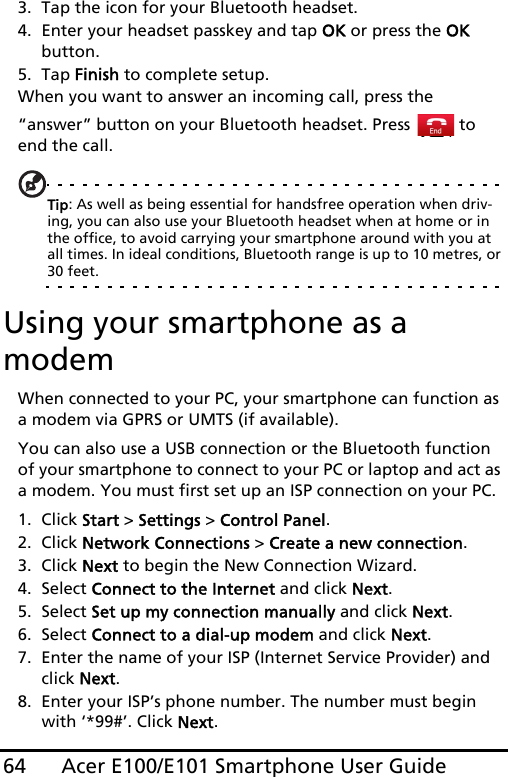 Acer E100/E101 Smartphone User Guide643. Tap the icon for your Bluetooth headset.4. Enter your headset passkey and tap OK or press the OK button.5. Tap Finish to complete setup.When you want to answer an incoming call, press the “answer” button on your Bluetooth headset. Press   to end the call.Tip: As well as being essential for handsfree operation when driv-ing, you can also use your Bluetooth headset when at home or in the office, to avoid carrying your smartphone around with you at all times. In ideal conditions, Bluetooth range is up to 10 metres, or 30 feet.Using your smartphone as a modemWhen connected to your PC, your smartphone can function as a modem via GPRS or UMTS (if available).You can also use a USB connection or the Bluetooth function of your smartphone to connect to your PC or laptop and act as a modem. You must first set up an ISP connection on your PC.1. Click Start &gt; Settings &gt; Control Panel.2. Click Network Connections &gt; Create a new connection.3. Click Next to begin the New Connection Wizard.4. Select Connect to the Internet and click Next.5. Select Set up my connection manually and click Next.6. Select Connect to a dial-up modem and click Next.7. Enter the name of your ISP (Internet Service Provider) and click Next.8. Enter your ISP’s phone number. The number must begin with ‘*99#’. Click Next.