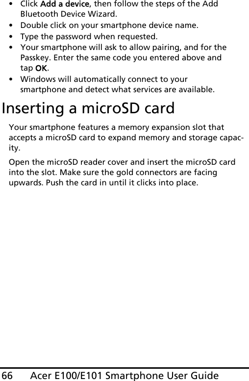 Acer E100/E101 Smartphone User Guide66• Click Add a device, then follow the steps of the Add Bluetooth Device Wizard.• Double click on your smartphone device name. • Type the password when requested.• Your smartphone will ask to allow pairing, and for the Passkey. Enter the same code you entered above and tap OK.• Windows will automatically connect to your smartphone and detect what services are available. Inserting a microSD cardYour smartphone features a memory expansion slot that accepts a microSD card to expand memory and storage capac-ity.Open the microSD reader cover and insert the microSD card into the slot. Make sure the gold connectors are facing upwards. Push the card in until it clicks into place.