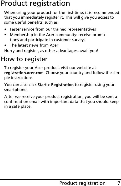 7Product registrationEnglishProduct registrationWhen using your product for the first time, it is recommended that you immediately register it. This will give you access to some useful benefits, such as:• Faster service from our trained representatives• Membership in the Acer community: receive promo-tions and participate in customer surveys• The latest news from AcerHurry and register, as other advantages await you!How to registerTo register your Acer product, visit our website at  registration.acer.com. Choose your country and follow the sim-ple instructions.You can also click Start &gt; Registration to register using your smartphone.After we receive your product registration, you will be sent a confirmation email with important data that you should keep in a safe place.