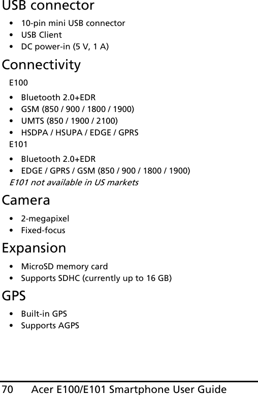 Acer E100/E101 Smartphone User Guide70USB connector• 10-pin mini USB connector• USB Client• DC power-in (5 V, 1 A)ConnectivityE100• Bluetooth 2.0+EDR• GSM (850 / 900 / 1800 / 1900)• UMTS (850 / 1900 / 2100)• HSDPA / HSUPA / EDGE / GPRSE101• Bluetooth 2.0+EDR• EDGE / GPRS / GSM (850 / 900 / 1800 / 1900)E101 not available in US marketsCamera• 2-megapixel•Fixed-focusExpansion• MicroSD memory card• Supports SDHC (currently up to 16 GB)GPS• Built-in GPS• Supports AGPS  