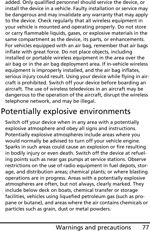 77Warnings and precautionsadded. Only qualified personnel should service the device, or install the device in a vehicle. Faulty installation or service may be dangerous and may invalidate any warranty that may apply to the device. Check regularly that all wireless equipment in your vehicle is mounted and operating properly. Do not store or carry flammable liquids, gases, or explosive materials in the same compartment as the device, its parts, or enhancements. For vehicles equipped with an air bag, remember that air bags inflate with great force. Do not place objects, including installed or portable wireless equipment in the area over the air bag or in the air bag deployment area. If in-vehicle wireless equipment is improperly installed, and the air bag inflates, serious injury could result. Using your device while flying in air-craft is prohibited. Switch off your device before boarding an aircraft. The use of wireless teledevices in an aircraft may be dangerous to the operation of the aircraft, disrupt the wireless telephone network, and may be illegal.Potentially explosive environmentsSwitch off your device when in any area with a potentially explosive atmosphere and obey all signs and instructions. Potentially explosive atmospheres include areas where you would normally be advised to turn off your vehicle engine. Sparks in such areas could cause an explosion or fire resulting in bodily injury or even death. Switch off the device at refuel-ing points such as near gas pumps at service stations. Observe restrictions on the use of radio equipment in fuel depots, stor-age, and distribution areas; chemical plants; or where blasting operations are in progress. Areas with a potentially explosive atmospheres are often, but not always, clearly marked. They include below deck on boats, chemical transfer or storage facilities, vehicles using liquefied petroleum gas (such as pro-pane or butane), and areas where the air contains chemicals or particles such as grain, dust or metal powders. 