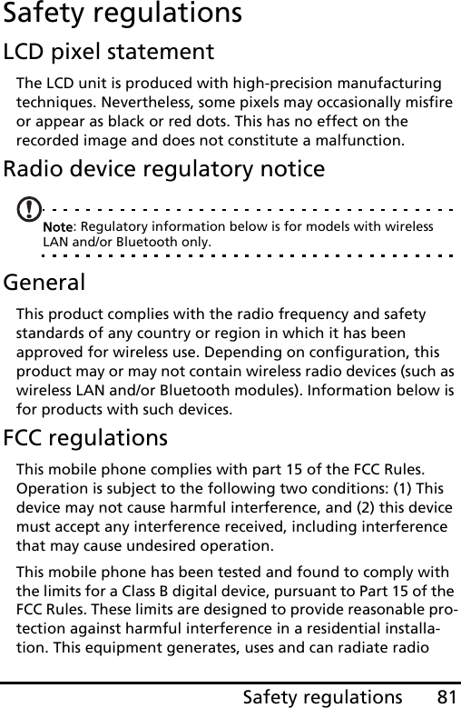 81Safety regulationsSafety regulationsLCD pixel statementThe LCD unit is produced with high-precision manufacturing techniques. Nevertheless, some pixels may occasionally misfire or appear as black or red dots. This has no effect on the recorded image and does not constitute a malfunction.Radio device regulatory noticeNote: Regulatory information below is for models with wireless LAN and/or Bluetooth only.GeneralThis product complies with the radio frequency and safety standards of any country or region in which it has been approved for wireless use. Depending on configuration, this product may or may not contain wireless radio devices (such as wireless LAN and/or Bluetooth modules). Information below is for products with such devices.FCC regulationsThis mobile phone complies with part 15 of the FCC Rules. Operation is subject to the following two conditions: (1) This device may not cause harmful interference, and (2) this device must accept any interference received, including interference that may cause undesired operation.This mobile phone has been tested and found to comply with the limits for a Class B digital device, pursuant to Part 15 of the FCC Rules. These limits are designed to provide reasonable pro-tection against harmful interference in a residential installa-tion. This equipment generates, uses and can radiate radio 