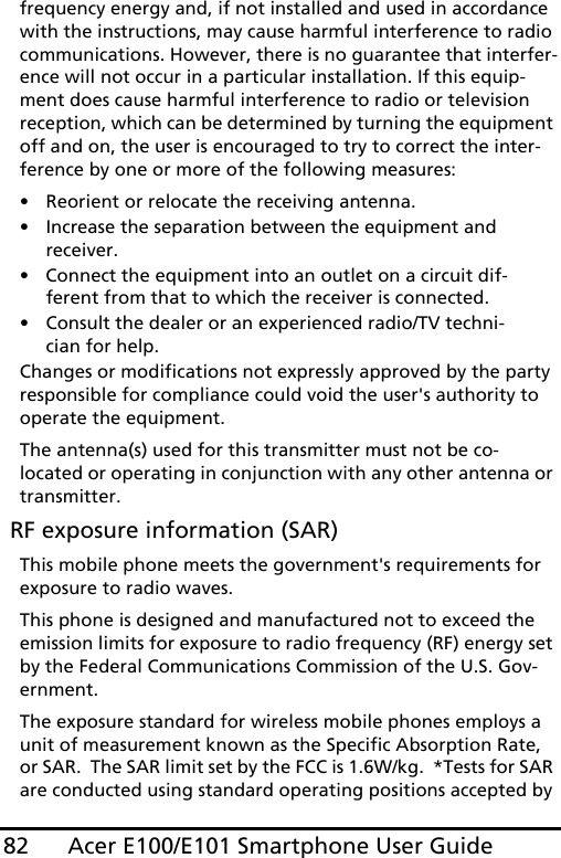 Acer E100/E101 Smartphone User Guide82frequency energy and, if not installed and used in accordance with the instructions, may cause harmful interference to radio communications. However, there is no guarantee that interfer-ence will not occur in a particular installation. If this equip-ment does cause harmful interference to radio or television reception, which can be determined by turning the equipment off and on, the user is encouraged to try to correct the inter-ference by one or more of the following measures:• Reorient or relocate the receiving antenna.• Increase the separation between the equipment and receiver.• Connect the equipment into an outlet on a circuit dif-ferent from that to which the receiver is connected.• Consult the dealer or an experienced radio/TV techni-cian for help.Changes or modifications not expressly approved by the party responsible for compliance could void the user&apos;s authority to operate the equipment.The antenna(s) used for this transmitter must not be co-located or operating in conjunction with any other antenna or transmitter. RF exposure information (SAR)This mobile phone meets the government&apos;s requirements for exposure to radio waves.This phone is designed and manufactured not to exceed the emission limits for exposure to radio frequency (RF) energy set by the Federal Communications Commission of the U.S. Gov-ernment.  The exposure standard for wireless mobile phones employs a unit of measurement known as the Specific Absorption Rate, or SAR.  The SAR limit set by the FCC is 1.6W/kg.  *Tests for SAR are conducted using standard operating positions accepted by 