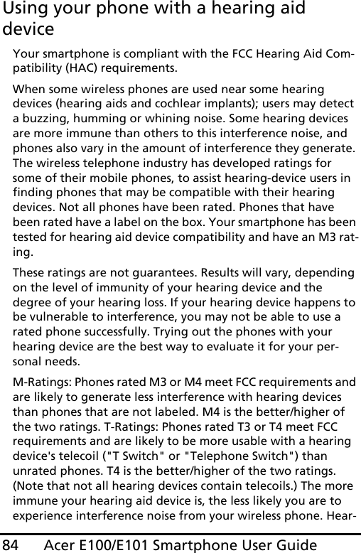 Acer E100/E101 Smartphone User Guide84Using your phone with a hearing aid deviceYour smartphone is compliant with the FCC Hearing Aid Com-patibility (HAC) requirements. When some wireless phones are used near some hearing devices (hearing aids and cochlear implants); users may detect a buzzing, humming or whining noise. Some hearing devices are more immune than others to this interference noise, and phones also vary in the amount of interference they generate. The wireless telephone industry has developed ratings for some of their mobile phones, to assist hearing-device users in finding phones that may be compatible with their hearing devices. Not all phones have been rated. Phones that have been rated have a label on the box. Your smartphone has been tested for hearing aid device compatibility and have an M3 rat-ing.These ratings are not guarantees. Results will vary, depending on the level of immunity of your hearing device and the degree of your hearing loss. If your hearing device happens to be vulnerable to interference, you may not be able to use a rated phone successfully. Trying out the phones with your hearing device are the best way to evaluate it for your per-sonal needs. M-Ratings: Phones rated M3 or M4 meet FCC requirements and are likely to generate less interference with hearing devices than phones that are not labeled. M4 is the better/higher of the two ratings. T-Ratings: Phones rated T3 or T4 meet FCC requirements and are likely to be more usable with a hearing device&apos;s telecoil (&quot;T Switch&quot; or &quot;Telephone Switch&quot;) than unrated phones. T4 is the better/higher of the two ratings. (Note that not all hearing devices contain telecoils.) The more immune your hearing aid device is, the less likely you are to experience interference noise from your wireless phone. Hear-