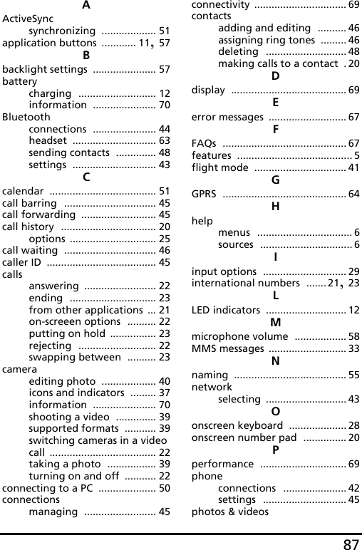 87AActiveSyncsynchronizing ................... 51application buttons ............ 11, 57Bbacklight settings ...................... 57batterycharging ........................... 12information ...................... 70Bluetoothconnections ...................... 44headset ............................. 63sending contacts .............. 48settings ............................. 43Ccalendar ..................................... 51call barring ................................ 45call forwarding .......................... 45call history ................................. 20options .............................. 25call waiting ................................ 46caller ID ...................................... 45callsanswering ......................... 22ending .............................. 23from other applications ... 21on-screeen options .......... 22putting on hold ................ 23rejecting ........................... 22swapping between .......... 23cameraediting photo ................... 40icons and indicators ......... 37information ...................... 70shooting a video .............. 39supported formats ........... 39switching cameras in a video call ..................................... 22taking a photo ................. 39turning on and off ........... 22connecting to a PC .................... 50connectionsmanaging ......................... 45connectivity ................................ 69contactsadding and editing .......... 46assigning ring tones ......... 46deleting ............................ 48making calls to a contact .20Ddisplay ........................................ 69Eerror messages ........................... 67FFAQs ........................................... 67features ........................................ 5flight mode ................................ 41GGPRS ........................................... 64Hhelpmenus ................................. 6sources ................................ 6Iinput options ............................. 29international numbers ....... 21, 23LLED indicators ............................ 12Mmicrophone volume .................. 58MMS messages ........................... 33Nnaming ....................................... 55networkselecting ............................ 43Oonscreen keyboard .................... 28onscreen number pad ............... 20Pperformance .............................. 69phoneconnections ...................... 42settings ............................. 45photos &amp; videos