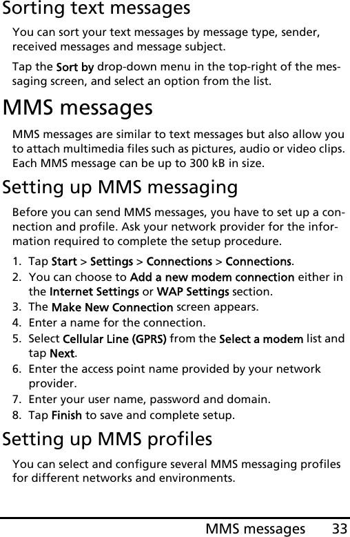 33MMS messagesSorting text messagesYou can sort your text messages by message type, sender, received messages and message subject.Tap the Sort by drop-down menu in the top-right of the mes-saging screen, and select an option from the list.MMS messagesMMS messages are similar to text messages but also allow you to attach multimedia files such as pictures, audio or video clips. Each MMS message can be up to 300 kB in size.Setting up MMS messagingBefore you can send MMS messages, you have to set up a con-nection and profile. Ask your network provider for the infor-mation required to complete the setup procedure.1. Tap Start &gt; Settings &gt; Connections &gt; Connections.2. You can choose to Add a new modem connection either in the Internet Settings or WAP Settings section.3. The Make New Connection screen appears.4. Enter a name for the connection.5. Select Cellular Line (GPRS) from the Select a modem list and tap Next.6. Enter the access point name provided by your network  provider.7. Enter your user name, password and domain.8. Tap Finish to save and complete setup.Setting up MMS profilesYou can select and configure several MMS messaging profiles for different networks and environments.