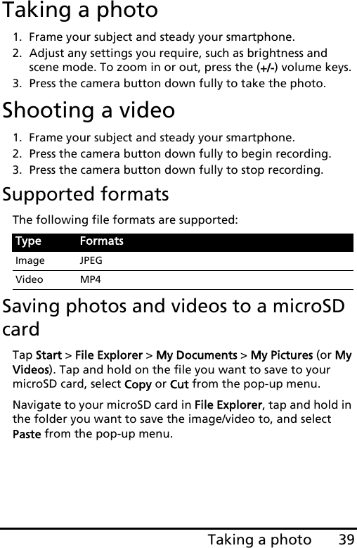 39Taking a photoTaking a photo1. Frame your subject and steady your smartphone.2. Adjust any settings you require, such as brightness and scene mode. To zoom in or out, press the (+/-) volume keys. 3. Press the camera button down fully to take the photo.Shooting a video1. Frame your subject and steady your smartphone.2. Press the camera button down fully to begin recording. 3. Press the camera button down fully to stop recording.Supported formatsThe following file formats are supported:Saving photos and videos to a microSD cardTap Start &gt; File Explorer &gt; My Documents &gt; My Pictures (or My Videos). Tap and hold on the file you want to save to your microSD card, select Copy or Cut from the pop-up menu.Navigate to your microSD card in File Explorer, tap and hold in the folder you want to save the image/video to, and select Paste from the pop-up menu.Type FormatsImage JPEGVideo MP4