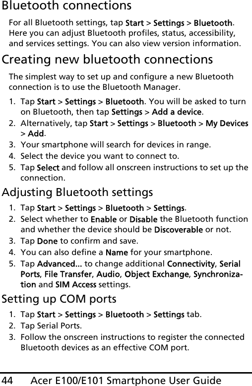 Acer E100/E101 Smartphone User Guide44Bluetooth connectionsFor all Bluetooth settings, tap Start &gt; Settings &gt; Bluetooth. Here you can adjust Bluetooth profiles, status, accessibility, and services settings. You can also view version information.Creating new bluetooth connectionsThe simplest way to set up and configure a new Bluetooth connection is to use the Bluetooth Manager.1. Tap Start &gt; Settings &gt; Bluetooth. You will be asked to turn on Bluetooth, then tap Settings &gt; Add a device.2. Alternatively, tap Start &gt; Settings &gt; Bluetooth &gt; My Devices &gt; Add.3. Your smartphone will search for devices in range.4. Select the device you want to connect to.5. Tap Select and follow all onscreen instructions to set up the connection.Adjusting Bluetooth settings1. Tap Start &gt; Settings &gt; Bluetooth &gt; Settings.2. Select whether to Enable or Disable the Bluetooth function and whether the device should be Discoverable or not.3. Tap Done to confirm and save.4. You can also define a Name for your smartphone.5. Tap Advanced... to change additional Connectivity, Serial Ports, File Transfer, Audio, Object Exchange, Synchroniza-tion and SIM Access settings.Setting up COM ports1. Tap Start &gt; Settings &gt; Bluetooth &gt; Settings tab.2. Tap Serial Ports.3. Follow the onscreen instructions to register the connected Bluetooth devices as an effective COM port.