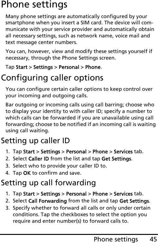 45Phone settingsPhone settingsMany phone settings are automatically configured by your smartphone when you insert a SIM card. The device will com-municate with your service provider and automatically obtain all necessary settings, such as network name, voice mail and text message center numbers.You can, however, view and modify these settings yourself if necessary, through the Phone Settings screen.Tap Start &gt; Settings &gt; Personal &gt; Phone.Configuring caller optionsYou can configure certain caller options to keep control over your incoming and outgoing calls. Bar outgoing or incoming calls using call barring; choose who to display your identity to with caller ID; specify a number to which calls can be forwarded if you are unavailable using call forwarding; choose to be notified if an incoming call is waiting using call waiting.Setting up caller ID1. Tap Start &gt; Settings &gt; Personal &gt; Phone &gt; Services tab.2. Select Caller ID from the list and tap Get Settings.3. Select who to provide your caller ID to.4. Tap OK to confirm and save.Setting up call forwarding1. Tap Start &gt; Settings &gt; Personal &gt; Phone &gt; Services tab.2. Select Call Forwarding from the list and tap Get Settings.3. Specify whether to forward all calls or only under certain conditions. Tap the checkboxes to select the option you require and enter number(s) to forward calls to.