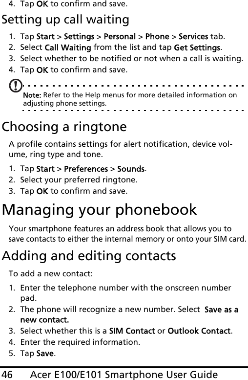 Acer E100/E101 Smartphone User Guide464. Tap OK to confirm and save.Setting up call waiting1. Tap Start &gt; Settings &gt; Personal &gt; Phone &gt; Services tab.2. Select Call Waiting from the list and tap Get Settings.3. Select whether to be notified or not when a call is waiting.4. Tap OK to confirm and save.Note: Refer to the Help menus for more detailed information on adjusting phone settings.Choosing a ringtoneA profile contains settings for alert notification, device vol-ume, ring type and tone. 1. Tap Start &gt; Preferences &gt; Sounds.2. Select your preferred ringtone. 3. Tap OK to confirm and save.Managing your phonebookYour smartphone features an address book that allows you to save contacts to either the internal memory or onto your SIM card.Adding and editing contactsTo add a new contact:1. Enter the telephone number with the onscreen number pad.2. The phone will recognize a new number. Select  Save as a new contact.3. Select whether this is a SIM Contact or Outlook Contact.4. Enter the required information.5. Tap Save.