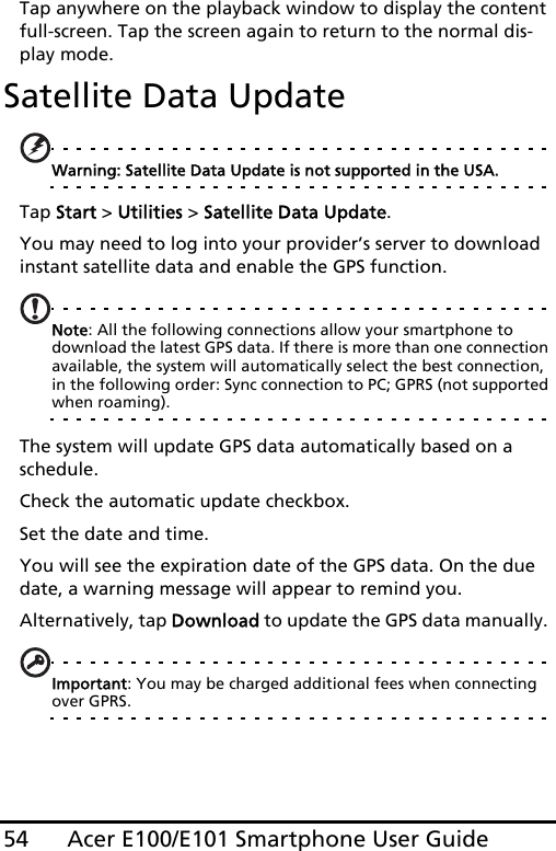 Acer E100/E101 Smartphone User Guide54Tap anywhere on the playback window to display the content full-screen. Tap the screen again to return to the normal dis-play mode.Satellite Data UpdateWarning: Satellite Data Update is not supported in the USA.Tap Start &gt; Utilities &gt; Satellite Data Update.You may need to log into your provider’s server to download instant satellite data and enable the GPS function. Note: All the following connections allow your smartphone to download the latest GPS data. If there is more than one connection available, the system will automatically select the best connection, in the following order: Sync connection to PC; GPRS (not supported when roaming).The system will update GPS data automatically based on a schedule.Check the automatic update checkbox.Set the date and time.You will see the expiration date of the GPS data. On the due date, a warning message will appear to remind you. Alternatively, tap Download to update the GPS data manually. Important: You may be charged additional fees when connecting over GPRS.