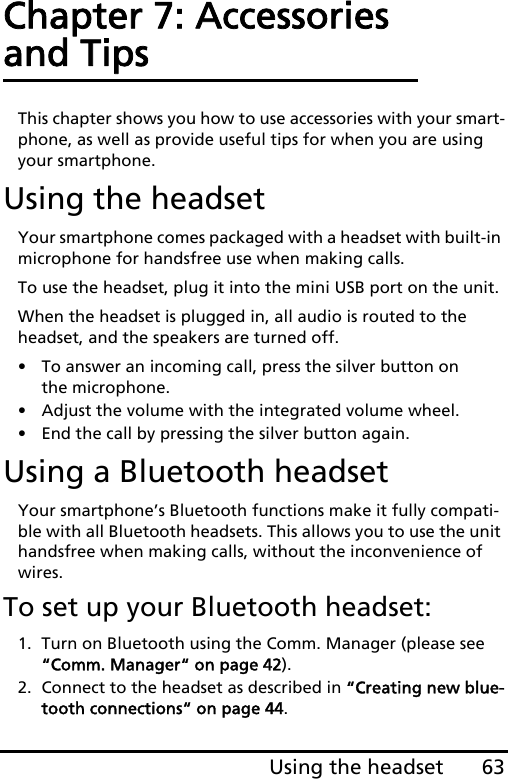 63Using the headsetChapter 7: Accessories and TipsThis chapter shows you how to use accessories with your smart-phone, as well as provide useful tips for when you are using your smartphone.Using the headsetYour smartphone comes packaged with a headset with built-in microphone for handsfree use when making calls.To use the headset, plug it into the mini USB port on the unit.When the headset is plugged in, all audio is routed to the headset, and the speakers are turned off.• To answer an incoming call, press the silver button on the microphone.• Adjust the volume with the integrated volume wheel.• End the call by pressing the silver button again.Using a Bluetooth headsetYour smartphone’s Bluetooth functions make it fully compati-ble with all Bluetooth headsets. This allows you to use the unit handsfree when making calls, without the inconvenience of wires.To set up your Bluetooth headset:1. Turn on Bluetooth using the Comm. Manager (please see “Comm. Manager“ on page 42).2. Connect to the headset as described in “Creating new blue-tooth connections“ on page 44.