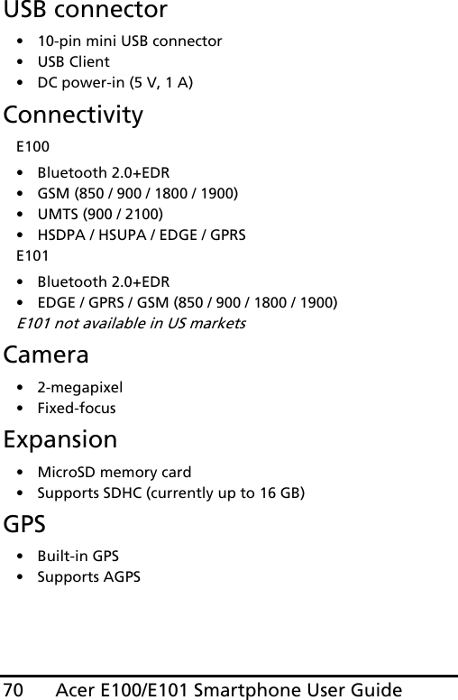 Acer E100/E101 Smartphone User Guide70USB connector• 10-pin mini USB connector• USB Client• DC power-in (5 V, 1 A)ConnectivityE100• Bluetooth 2.0+EDR• GSM (850 / 900 / 1800 / 1900)• UMTS (900 / 2100)• HSDPA / HSUPA / EDGE / GPRSE101• Bluetooth 2.0+EDR• EDGE / GPRS / GSM (850 / 900 / 1800 / 1900)E101 not available in US marketsCamera• 2-megapixel•Fixed-focusExpansion• MicroSD memory card• Supports SDHC (currently up to 16 GB)GPS• Built-in GPS• Supports AGPS  