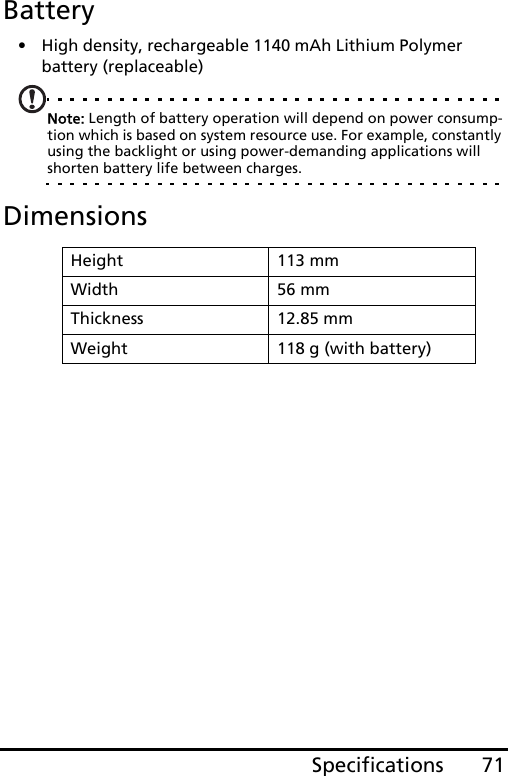 71SpecificationsBattery• High density, rechargeable 1140 mAh Lithium Polymer battery (replaceable)Note: Length of battery operation will depend on power consump-tion which is based on system resource use. For example, constantly using the backlight or using power-demanding applications will shorten battery life between charges.DimensionsHeight 113 mmWidth 56 mmThickness 12.85 mmWeight 118 g (with battery)