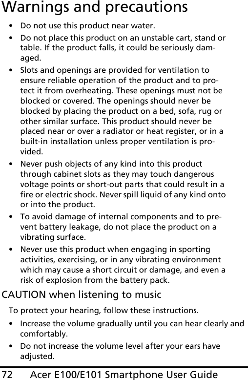 Acer E100/E101 Smartphone User Guide72Warnings and precautions• Do not use this product near water.• Do not place this product on an unstable cart, stand or table. If the product falls, it could be seriously dam-aged.• Slots and openings are provided for ventilation to ensure reliable operation of the product and to pro-tect it from overheating. These openings must not be blocked or covered. The openings should never be blocked by placing the product on a bed, sofa, rug or other similar surface. This product should never be placed near or over a radiator or heat register, or in a built-in installation unless proper ventilation is pro-vided.• Never push objects of any kind into this product through cabinet slots as they may touch dangerous voltage points or short-out parts that could result in a fire or electric shock. Never spill liquid of any kind onto or into the product.• To avoid damage of internal components and to pre-vent battery leakage, do not place the product on a vibrating surface.• Never use this product when engaging in sporting activities, exercising, or in any vibrating environment which may cause a short circuit or damage, and even a risk of explosion from the battery pack.CAUTION when listening to musicTo protect your hearing, follow these instructions.• Increase the volume gradually until you can hear clearly and comfortably.• Do not increase the volume level after your ears have adjusted.