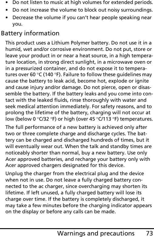 73Warnings and precautions• Do not listen to music at high volumes for extended periods.• Do not increase the volume to block out noisy surroundings.• Decrease the volume if you can’t hear people speaking near you.Battery informationThis product uses a Lithium Polymer battery. Do not use it in a humid, wet and/or corrosive environment. Do not put, store or leave your product in or near a heat source, in a high tempera-ture location, in strong direct sunlight, in a microwave oven or in a pressurized container, and do not expose it to tempera-tures over 60 °C (140 °F). Failure to follow these guidelines may cause the battery to leak acid, become hot, explode or ignite and cause injury and/or damage. Do not pierce, open or disas-semble the battery. If the battery leaks and you come into con-tact with the leaked fluids, rinse thoroughly with water and seek medical attention immediately. For safety reasons, and to prolong the lifetime of the battery, charging will not occur at low (below 0 °C/32 °F) or high (over 45 °C/113 °F) temperatures.The full performance of a new battery is achieved only after two or three complete charge and discharge cycles. The bat-tery can be charged and discharged hundreds of times, but it will eventually wear out. When the talk and standby times are noticeably shorter than normal, buy a new battery. Use only Acer approved batteries, and recharge your battery only with Acer approved chargers designated for this device.Unplug the charger from the electrical plug and the device when not in use. Do not leave a fully charged battery con-nected to the ac charger, since overcharging may shorten its lifetime. If left unused, a fully charged battery will lose its charge over time. If the battery is completely discharged, it may take a few minutes before the charging indicator appears on the display or before any calls can be made.