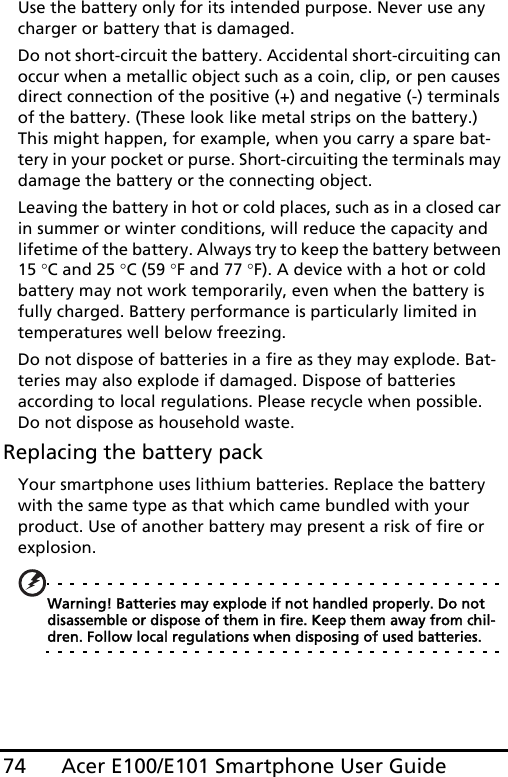 Acer E100/E101 Smartphone User Guide74Use the battery only for its intended purpose. Never use any charger or battery that is damaged.Do not short-circuit the battery. Accidental short-circuiting can occur when a metallic object such as a coin, clip, or pen causes direct connection of the positive (+) and negative (-) terminals of the battery. (These look like metal strips on the battery.) This might happen, for example, when you carry a spare bat-tery in your pocket or purse. Short-circuiting the terminals may damage the battery or the connecting object.Leaving the battery in hot or cold places, such as in a closed car in summer or winter conditions, will reduce the capacity and lifetime of the battery. Always try to keep the battery between 15 °C and 25 °C (59 °F and 77 °F). A device with a hot or cold battery may not work temporarily, even when the battery is fully charged. Battery performance is particularly limited in temperatures well below freezing.Do not dispose of batteries in a fire as they may explode. Bat-teries may also explode if damaged. Dispose of batteries according to local regulations. Please recycle when possible. Do not dispose as household waste.Replacing the battery packYour smartphone uses lithium batteries. Replace the battery with the same type as that which came bundled with your product. Use of another battery may present a risk of fire or explosion.Warning! Batteries may explode if not handled properly. Do not disassemble or dispose of them in fire. Keep them away from chil-dren. Follow local regulations when disposing of used batteries.