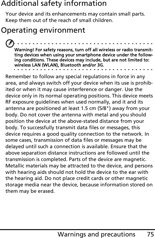 75Warnings and precautionsAdditional safety informationYour device and its enhancements may contain small parts. Keep them out of the reach of small children.Operating environmentWarning! For safety reasons, turn off all wireless or radio transmit-ting devices when using your smartphone device under the follow-ing conditions. These devices may include, but are not limited to: wireless LAN (WLAN), Bluetooth and/or 3G.Remember to follow any special regulations in force in any area, and always switch off your device when its use is prohib-ited or when it may cause interference or danger. Use the device only in its normal operating positions. This device meets RF exposure guidelines when used normally, and it and its antenna are positioned at least 1.5 cm (5/8&quot;) away from your body. Do not cover the antenna with metal and you should position the device at the above-stated distance from your body. To successfully transmit data files or messages, this device requires a good quality connection to the network. In some cases, transmission of data files or messages may be delayed until such a connection is available. Ensure that the above separation distance instructions are followed until the transmission is completed. Parts of the device are magnetic. Metallic materials may be attracted to the device, and persons with hearing aids should not hold the device to the ear with the hearing aid. Do not place credit cards or other magnetic storage media near the device, because information stored on them may be erased.